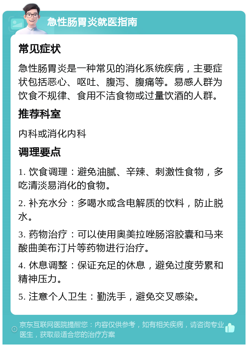 急性肠胃炎就医指南 常见症状 急性肠胃炎是一种常见的消化系统疾病，主要症状包括恶心、呕吐、腹泻、腹痛等。易感人群为饮食不规律、食用不洁食物或过量饮酒的人群。 推荐科室 内科或消化内科 调理要点 1. 饮食调理：避免油腻、辛辣、刺激性食物，多吃清淡易消化的食物。 2. 补充水分：多喝水或含电解质的饮料，防止脱水。 3. 药物治疗：可以使用奥美拉唑肠溶胶囊和马来酸曲美布汀片等药物进行治疗。 4. 休息调整：保证充足的休息，避免过度劳累和精神压力。 5. 注意个人卫生：勤洗手，避免交叉感染。