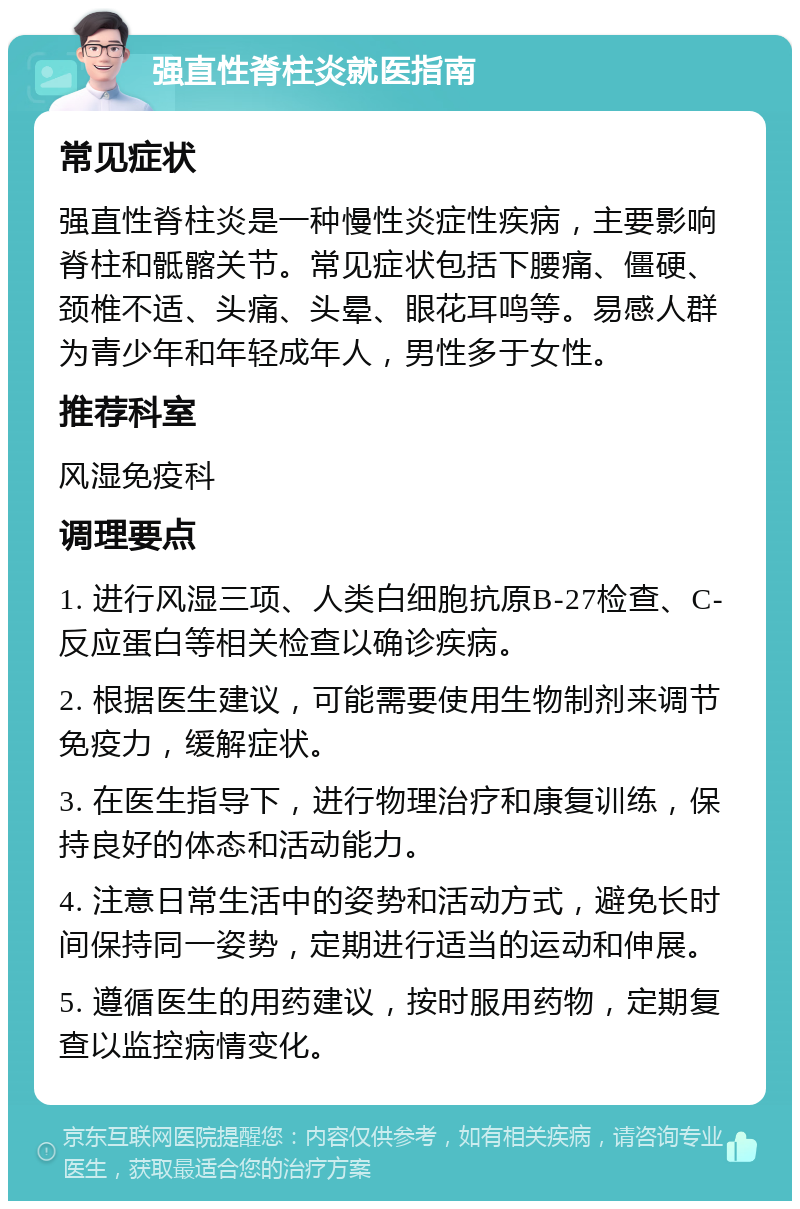 强直性脊柱炎就医指南 常见症状 强直性脊柱炎是一种慢性炎症性疾病，主要影响脊柱和骶髂关节。常见症状包括下腰痛、僵硬、颈椎不适、头痛、头晕、眼花耳鸣等。易感人群为青少年和年轻成年人，男性多于女性。 推荐科室 风湿免疫科 调理要点 1. 进行风湿三项、人类白细胞抗原B-27检查、C-反应蛋白等相关检查以确诊疾病。 2. 根据医生建议，可能需要使用生物制剂来调节免疫力，缓解症状。 3. 在医生指导下，进行物理治疗和康复训练，保持良好的体态和活动能力。 4. 注意日常生活中的姿势和活动方式，避免长时间保持同一姿势，定期进行适当的运动和伸展。 5. 遵循医生的用药建议，按时服用药物，定期复查以监控病情变化。