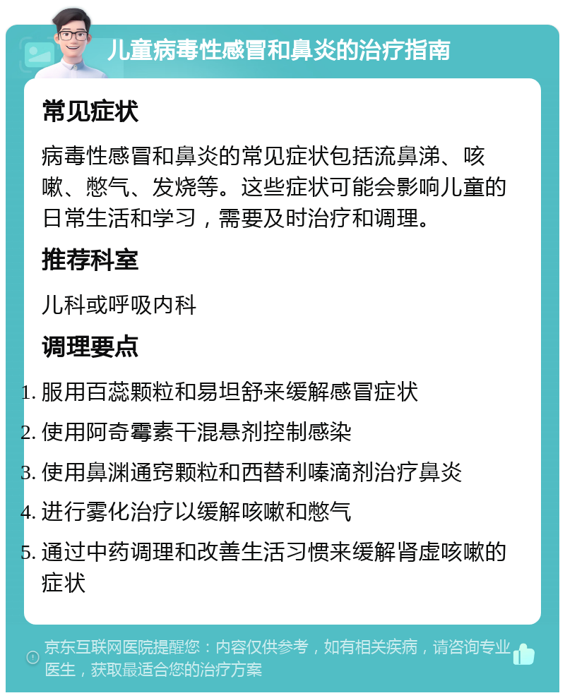 儿童病毒性感冒和鼻炎的治疗指南 常见症状 病毒性感冒和鼻炎的常见症状包括流鼻涕、咳嗽、憋气、发烧等。这些症状可能会影响儿童的日常生活和学习，需要及时治疗和调理。 推荐科室 儿科或呼吸内科 调理要点 服用百蕊颗粒和易坦舒来缓解感冒症状 使用阿奇霉素干混悬剂控制感染 使用鼻渊通窍颗粒和西替利嗪滴剂治疗鼻炎 进行雾化治疗以缓解咳嗽和憋气 通过中药调理和改善生活习惯来缓解肾虚咳嗽的症状