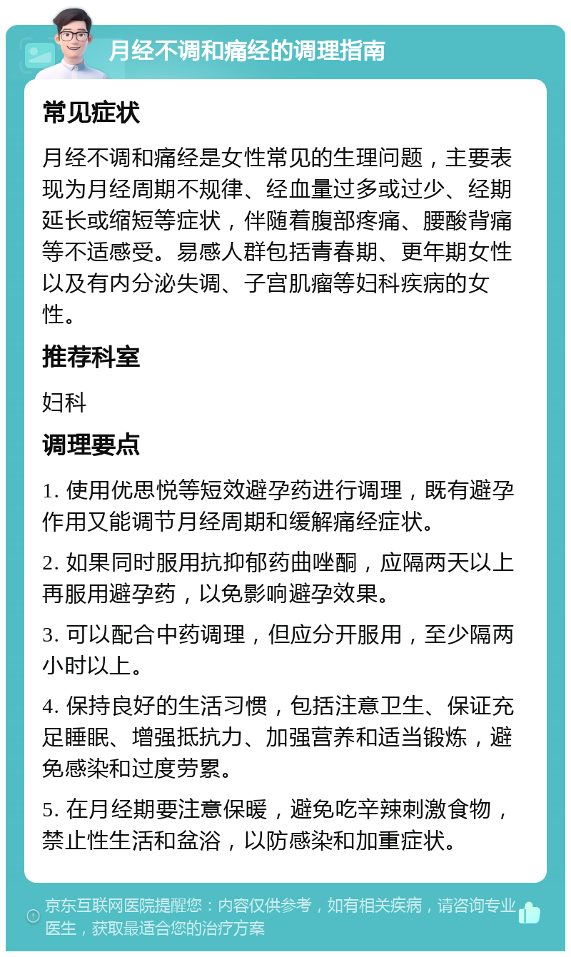 月经不调和痛经的调理指南 常见症状 月经不调和痛经是女性常见的生理问题，主要表现为月经周期不规律、经血量过多或过少、经期延长或缩短等症状，伴随着腹部疼痛、腰酸背痛等不适感受。易感人群包括青春期、更年期女性以及有内分泌失调、子宫肌瘤等妇科疾病的女性。 推荐科室 妇科 调理要点 1. 使用优思悦等短效避孕药进行调理，既有避孕作用又能调节月经周期和缓解痛经症状。 2. 如果同时服用抗抑郁药曲唑酮，应隔两天以上再服用避孕药，以免影响避孕效果。 3. 可以配合中药调理，但应分开服用，至少隔两小时以上。 4. 保持良好的生活习惯，包括注意卫生、保证充足睡眠、增强抵抗力、加强营养和适当锻炼，避免感染和过度劳累。 5. 在月经期要注意保暖，避免吃辛辣刺激食物，禁止性生活和盆浴，以防感染和加重症状。