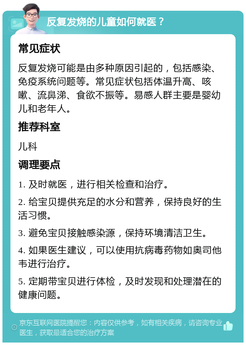 反复发烧的儿童如何就医？ 常见症状 反复发烧可能是由多种原因引起的，包括感染、免疫系统问题等。常见症状包括体温升高、咳嗽、流鼻涕、食欲不振等。易感人群主要是婴幼儿和老年人。 推荐科室 儿科 调理要点 1. 及时就医，进行相关检查和治疗。 2. 给宝贝提供充足的水分和营养，保持良好的生活习惯。 3. 避免宝贝接触感染源，保持环境清洁卫生。 4. 如果医生建议，可以使用抗病毒药物如奥司他韦进行治疗。 5. 定期带宝贝进行体检，及时发现和处理潜在的健康问题。