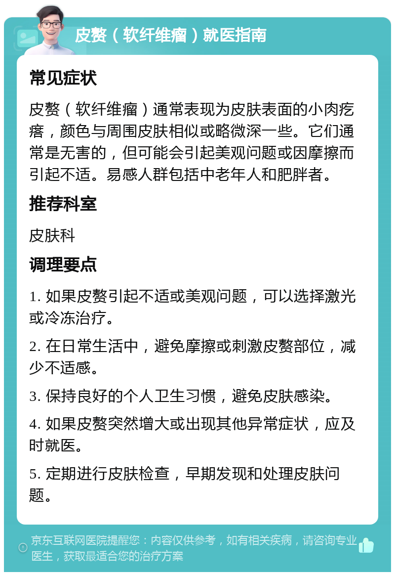 皮赘（软纤维瘤）就医指南 常见症状 皮赘（软纤维瘤）通常表现为皮肤表面的小肉疙瘩，颜色与周围皮肤相似或略微深一些。它们通常是无害的，但可能会引起美观问题或因摩擦而引起不适。易感人群包括中老年人和肥胖者。 推荐科室 皮肤科 调理要点 1. 如果皮赘引起不适或美观问题，可以选择激光或冷冻治疗。 2. 在日常生活中，避免摩擦或刺激皮赘部位，减少不适感。 3. 保持良好的个人卫生习惯，避免皮肤感染。 4. 如果皮赘突然增大或出现其他异常症状，应及时就医。 5. 定期进行皮肤检查，早期发现和处理皮肤问题。