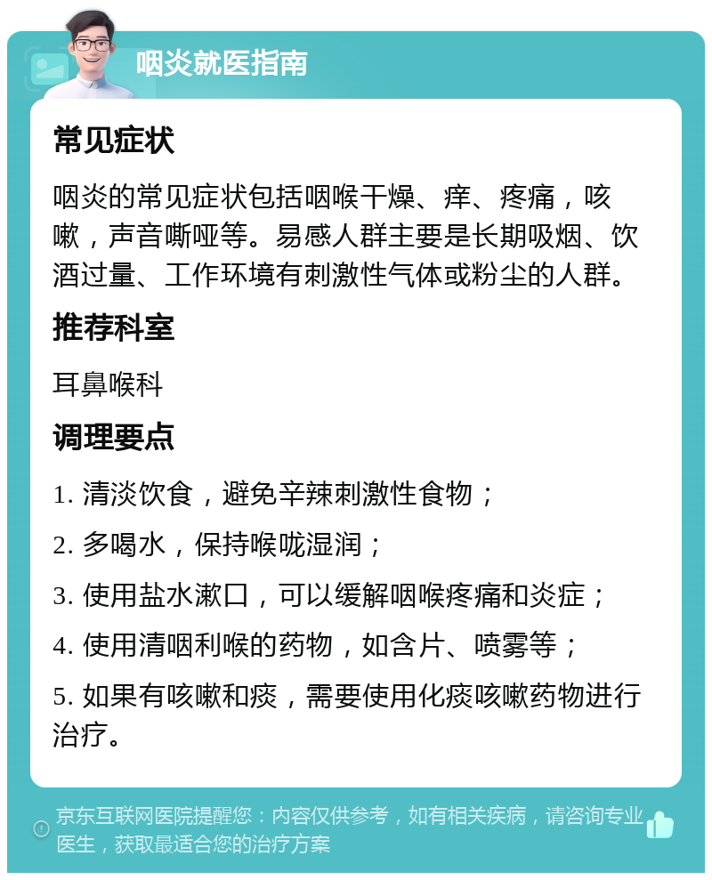 咽炎就医指南 常见症状 咽炎的常见症状包括咽喉干燥、痒、疼痛，咳嗽，声音嘶哑等。易感人群主要是长期吸烟、饮酒过量、工作环境有刺激性气体或粉尘的人群。 推荐科室 耳鼻喉科 调理要点 1. 清淡饮食，避免辛辣刺激性食物； 2. 多喝水，保持喉咙湿润； 3. 使用盐水漱口，可以缓解咽喉疼痛和炎症； 4. 使用清咽利喉的药物，如含片、喷雾等； 5. 如果有咳嗽和痰，需要使用化痰咳嗽药物进行治疗。