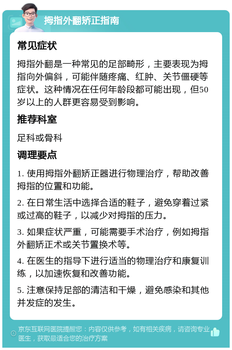 拇指外翻矫正指南 常见症状 拇指外翻是一种常见的足部畸形，主要表现为拇指向外偏斜，可能伴随疼痛、红肿、关节僵硬等症状。这种情况在任何年龄段都可能出现，但50岁以上的人群更容易受到影响。 推荐科室 足科或骨科 调理要点 1. 使用拇指外翻矫正器进行物理治疗，帮助改善拇指的位置和功能。 2. 在日常生活中选择合适的鞋子，避免穿着过紧或过高的鞋子，以减少对拇指的压力。 3. 如果症状严重，可能需要手术治疗，例如拇指外翻矫正术或关节置换术等。 4. 在医生的指导下进行适当的物理治疗和康复训练，以加速恢复和改善功能。 5. 注意保持足部的清洁和干燥，避免感染和其他并发症的发生。