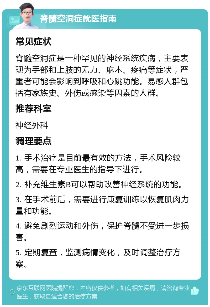 脊髓空洞症就医指南 常见症状 脊髓空洞症是一种罕见的神经系统疾病，主要表现为手部和上肢的无力、麻木、疼痛等症状，严重者可能会影响到呼吸和心跳功能。易感人群包括有家族史、外伤或感染等因素的人群。 推荐科室 神经外科 调理要点 1. 手术治疗是目前最有效的方法，手术风险较高，需要在专业医生的指导下进行。 2. 补充维生素B可以帮助改善神经系统的功能。 3. 在手术前后，需要进行康复训练以恢复肌肉力量和功能。 4. 避免剧烈运动和外伤，保护脊髓不受进一步损害。 5. 定期复查，监测病情变化，及时调整治疗方案。