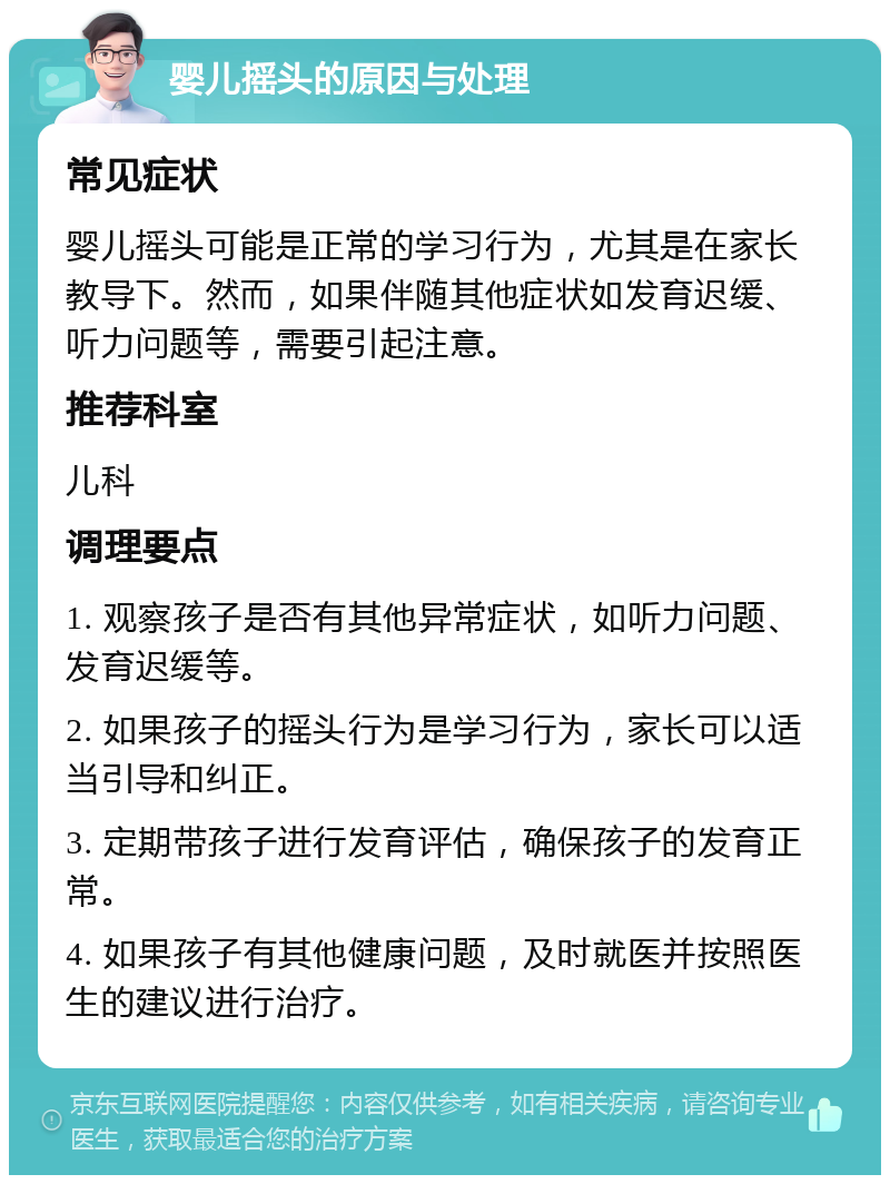 婴儿摇头的原因与处理 常见症状 婴儿摇头可能是正常的学习行为，尤其是在家长教导下。然而，如果伴随其他症状如发育迟缓、听力问题等，需要引起注意。 推荐科室 儿科 调理要点 1. 观察孩子是否有其他异常症状，如听力问题、发育迟缓等。 2. 如果孩子的摇头行为是学习行为，家长可以适当引导和纠正。 3. 定期带孩子进行发育评估，确保孩子的发育正常。 4. 如果孩子有其他健康问题，及时就医并按照医生的建议进行治疗。