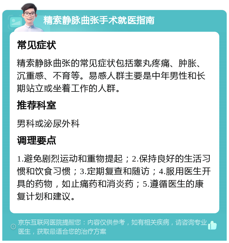 精索静脉曲张手术就医指南 常见症状 精索静脉曲张的常见症状包括睾丸疼痛、肿胀、沉重感、不育等。易感人群主要是中年男性和长期站立或坐着工作的人群。 推荐科室 男科或泌尿外科 调理要点 1.避免剧烈运动和重物提起；2.保持良好的生活习惯和饮食习惯；3.定期复查和随访；4.服用医生开具的药物，如止痛药和消炎药；5.遵循医生的康复计划和建议。