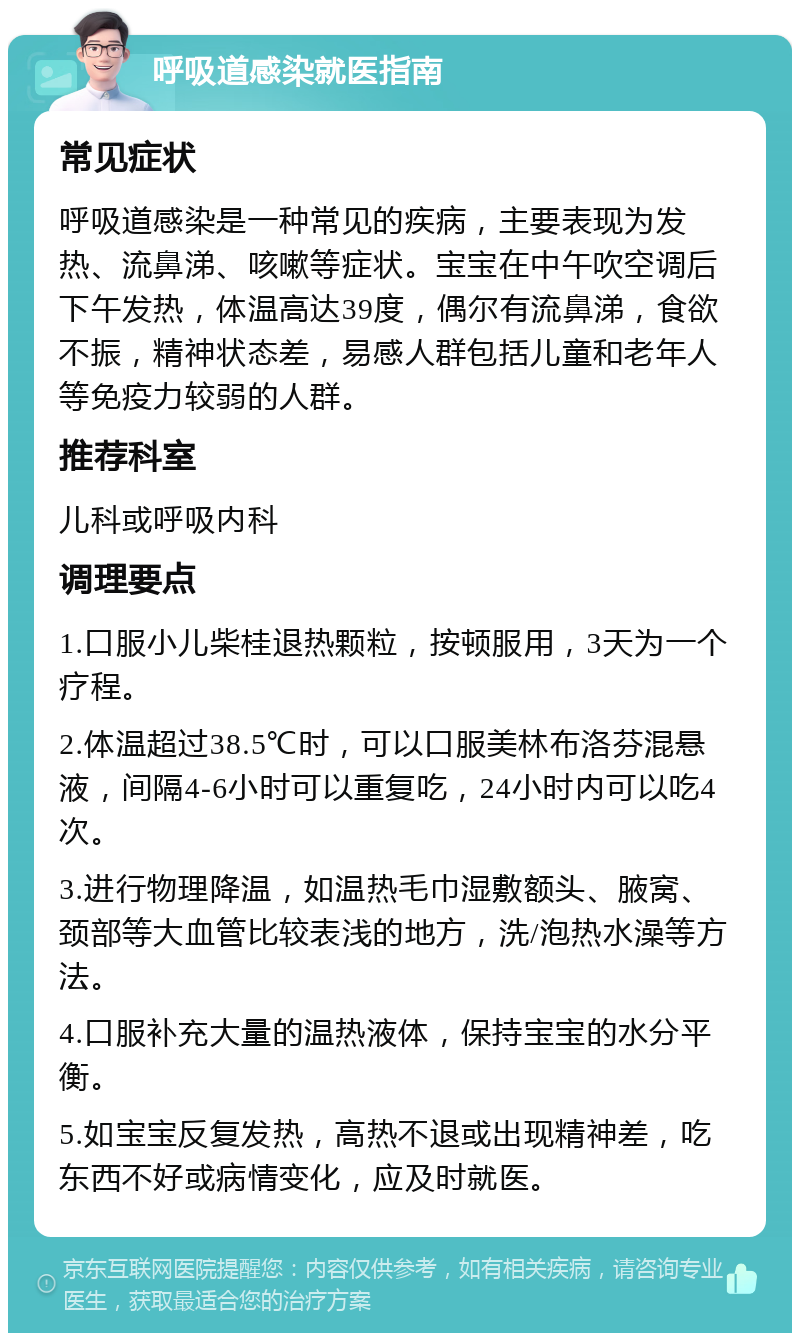 呼吸道感染就医指南 常见症状 呼吸道感染是一种常见的疾病，主要表现为发热、流鼻涕、咳嗽等症状。宝宝在中午吹空调后下午发热，体温高达39度，偶尔有流鼻涕，食欲不振，精神状态差，易感人群包括儿童和老年人等免疫力较弱的人群。 推荐科室 儿科或呼吸内科 调理要点 1.口服小儿柴桂退热颗粒，按顿服用，3天为一个疗程。 2.体温超过38.5℃时，可以口服美林布洛芬混悬液，间隔4-6小时可以重复吃，24小时内可以吃4次。 3.进行物理降温，如温热毛巾湿敷额头、腋窝、颈部等大血管比较表浅的地方，洗/泡热水澡等方法。 4.口服补充大量的温热液体，保持宝宝的水分平衡。 5.如宝宝反复发热，高热不退或出现精神差，吃东西不好或病情变化，应及时就医。