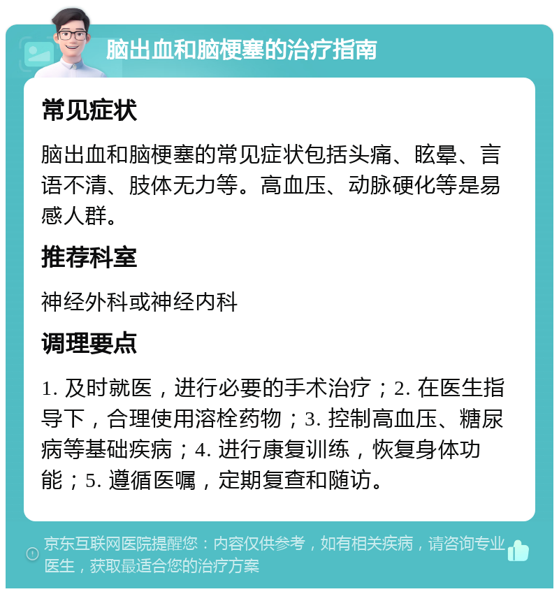 脑出血和脑梗塞的治疗指南 常见症状 脑出血和脑梗塞的常见症状包括头痛、眩晕、言语不清、肢体无力等。高血压、动脉硬化等是易感人群。 推荐科室 神经外科或神经内科 调理要点 1. 及时就医，进行必要的手术治疗；2. 在医生指导下，合理使用溶栓药物；3. 控制高血压、糖尿病等基础疾病；4. 进行康复训练，恢复身体功能；5. 遵循医嘱，定期复查和随访。