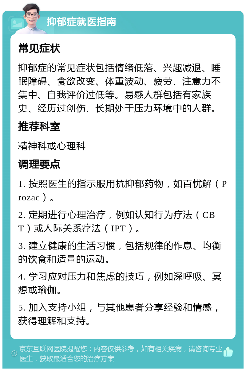 抑郁症就医指南 常见症状 抑郁症的常见症状包括情绪低落、兴趣减退、睡眠障碍、食欲改变、体重波动、疲劳、注意力不集中、自我评价过低等。易感人群包括有家族史、经历过创伤、长期处于压力环境中的人群。 推荐科室 精神科或心理科 调理要点 1. 按照医生的指示服用抗抑郁药物，如百忧解（Prozac）。 2. 定期进行心理治疗，例如认知行为疗法（CBT）或人际关系疗法（IPT）。 3. 建立健康的生活习惯，包括规律的作息、均衡的饮食和适量的运动。 4. 学习应对压力和焦虑的技巧，例如深呼吸、冥想或瑜伽。 5. 加入支持小组，与其他患者分享经验和情感，获得理解和支持。