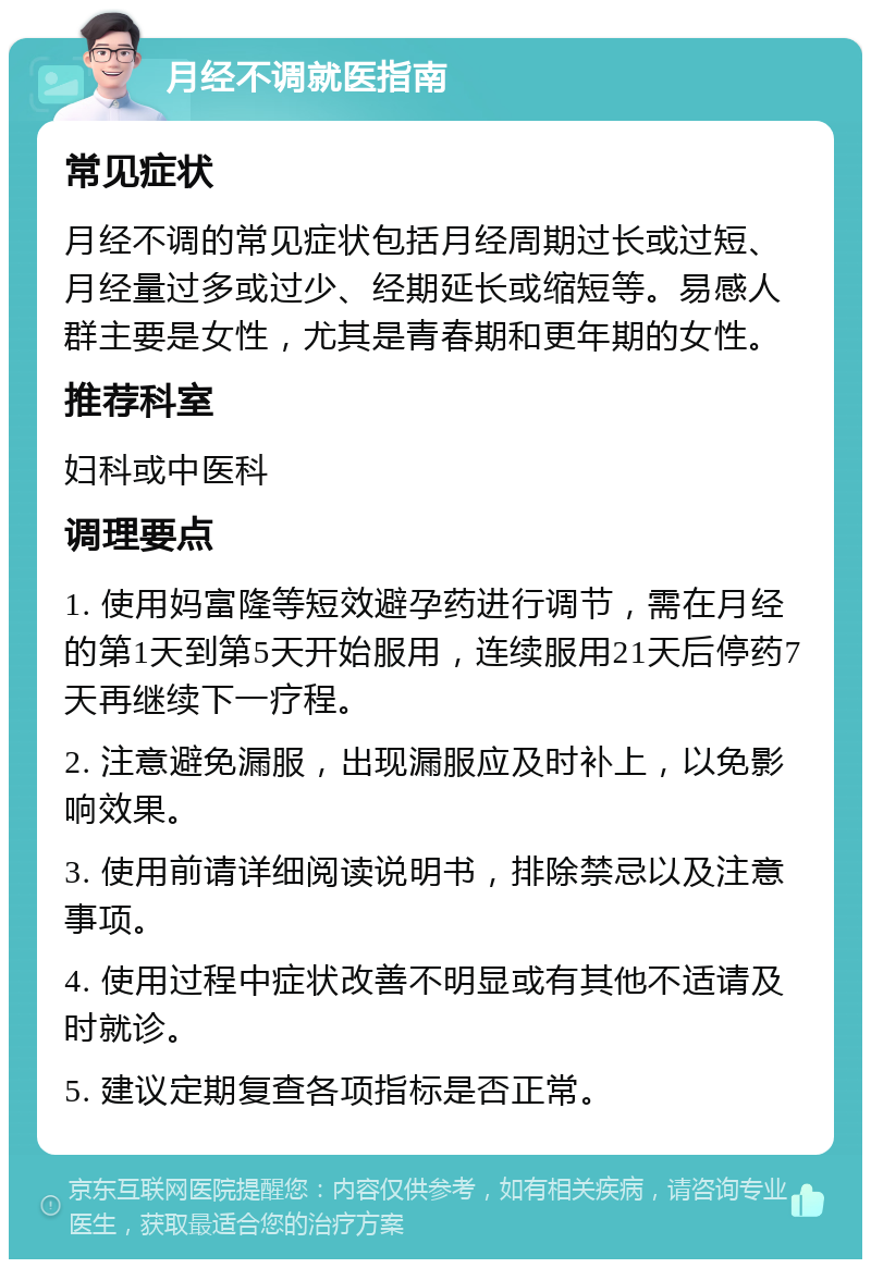 月经不调就医指南 常见症状 月经不调的常见症状包括月经周期过长或过短、月经量过多或过少、经期延长或缩短等。易感人群主要是女性，尤其是青春期和更年期的女性。 推荐科室 妇科或中医科 调理要点 1. 使用妈富隆等短效避孕药进行调节，需在月经的第1天到第5天开始服用，连续服用21天后停药7天再继续下一疗程。 2. 注意避免漏服，出现漏服应及时补上，以免影响效果。 3. 使用前请详细阅读说明书，排除禁忌以及注意事项。 4. 使用过程中症状改善不明显或有其他不适请及时就诊。 5. 建议定期复查各项指标是否正常。