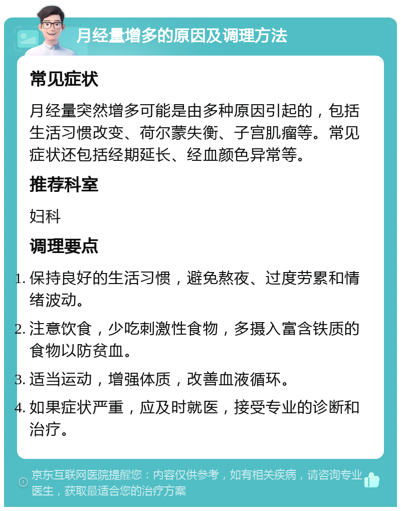 月经量增多的原因及调理方法 常见症状 月经量突然增多可能是由多种原因引起的，包括生活习惯改变、荷尔蒙失衡、子宫肌瘤等。常见症状还包括经期延长、经血颜色异常等。 推荐科室 妇科 调理要点 保持良好的生活习惯，避免熬夜、过度劳累和情绪波动。 注意饮食，少吃刺激性食物，多摄入富含铁质的食物以防贫血。 适当运动，增强体质，改善血液循环。 如果症状严重，应及时就医，接受专业的诊断和治疗。