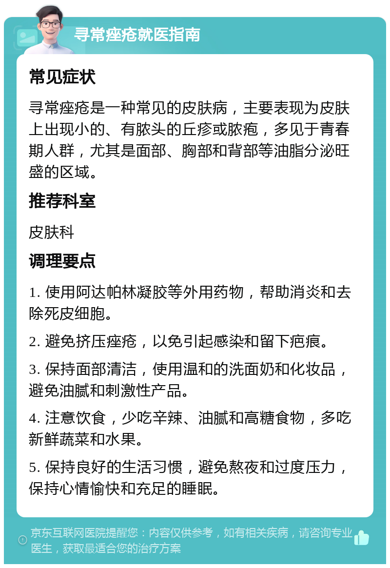 寻常痤疮就医指南 常见症状 寻常痤疮是一种常见的皮肤病，主要表现为皮肤上出现小的、有脓头的丘疹或脓疱，多见于青春期人群，尤其是面部、胸部和背部等油脂分泌旺盛的区域。 推荐科室 皮肤科 调理要点 1. 使用阿达帕林凝胶等外用药物，帮助消炎和去除死皮细胞。 2. 避免挤压痤疮，以免引起感染和留下疤痕。 3. 保持面部清洁，使用温和的洗面奶和化妆品，避免油腻和刺激性产品。 4. 注意饮食，少吃辛辣、油腻和高糖食物，多吃新鲜蔬菜和水果。 5. 保持良好的生活习惯，避免熬夜和过度压力，保持心情愉快和充足的睡眠。