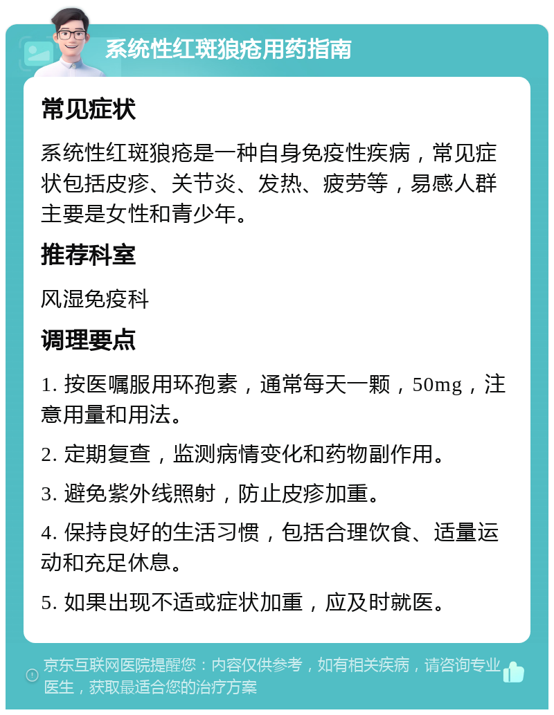 系统性红斑狼疮用药指南 常见症状 系统性红斑狼疮是一种自身免疫性疾病，常见症状包括皮疹、关节炎、发热、疲劳等，易感人群主要是女性和青少年。 推荐科室 风湿免疫科 调理要点 1. 按医嘱服用环孢素，通常每天一颗，50mg，注意用量和用法。 2. 定期复查，监测病情变化和药物副作用。 3. 避免紫外线照射，防止皮疹加重。 4. 保持良好的生活习惯，包括合理饮食、适量运动和充足休息。 5. 如果出现不适或症状加重，应及时就医。