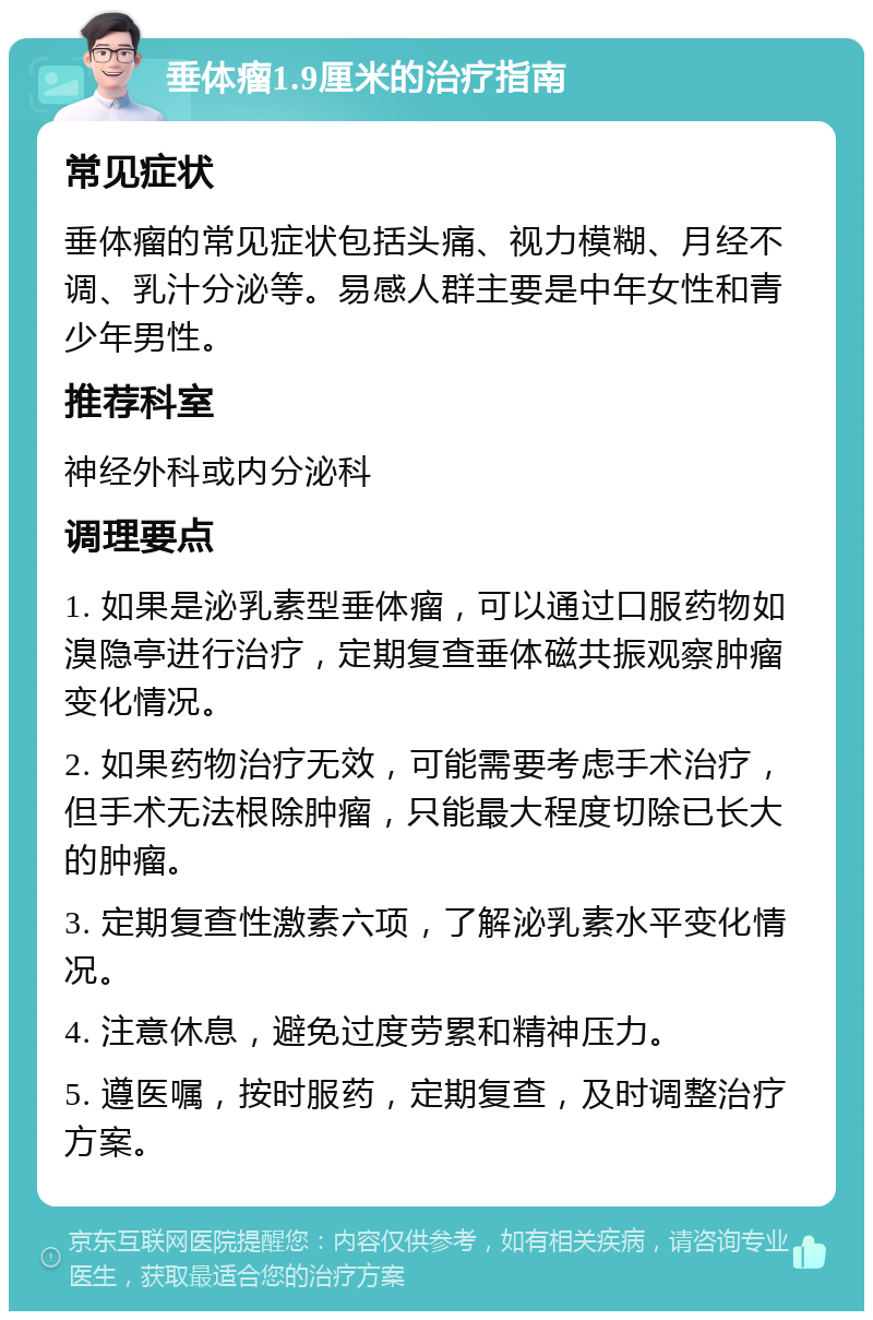 垂体瘤1.9厘米的治疗指南 常见症状 垂体瘤的常见症状包括头痛、视力模糊、月经不调、乳汁分泌等。易感人群主要是中年女性和青少年男性。 推荐科室 神经外科或内分泌科 调理要点 1. 如果是泌乳素型垂体瘤，可以通过口服药物如溴隐亭进行治疗，定期复查垂体磁共振观察肿瘤变化情况。 2. 如果药物治疗无效，可能需要考虑手术治疗，但手术无法根除肿瘤，只能最大程度切除已长大的肿瘤。 3. 定期复查性激素六项，了解泌乳素水平变化情况。 4. 注意休息，避免过度劳累和精神压力。 5. 遵医嘱，按时服药，定期复查，及时调整治疗方案。