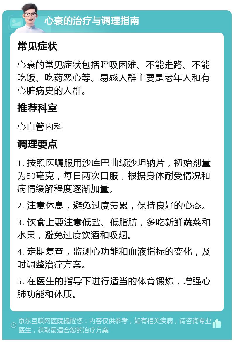 心衰的治疗与调理指南 常见症状 心衰的常见症状包括呼吸困难、不能走路、不能吃饭、吃药恶心等。易感人群主要是老年人和有心脏病史的人群。 推荐科室 心血管内科 调理要点 1. 按照医嘱服用沙库巴曲缬沙坦钠片，初始剂量为50毫克，每日两次口服，根据身体耐受情况和病情缓解程度逐渐加量。 2. 注意休息，避免过度劳累，保持良好的心态。 3. 饮食上要注意低盐、低脂肪，多吃新鲜蔬菜和水果，避免过度饮酒和吸烟。 4. 定期复查，监测心功能和血液指标的变化，及时调整治疗方案。 5. 在医生的指导下进行适当的体育锻炼，增强心肺功能和体质。