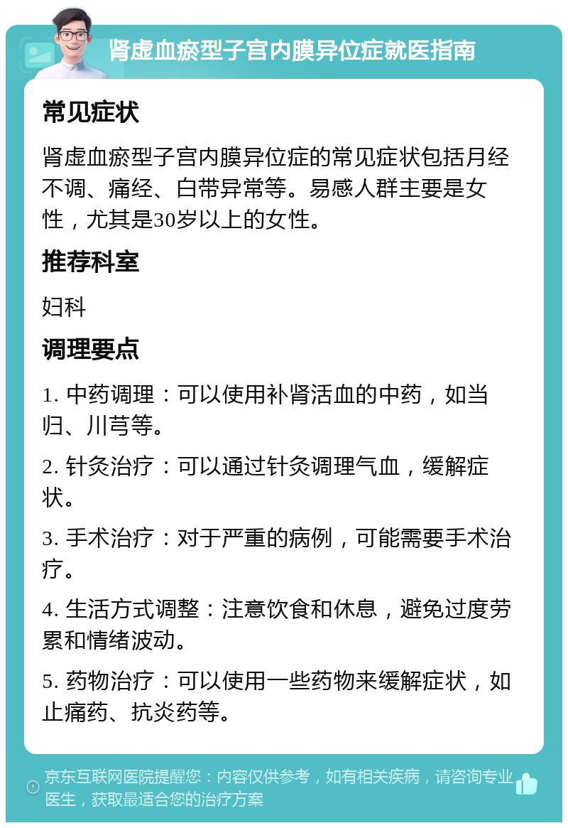 肾虚血瘀型子宫内膜异位症就医指南 常见症状 肾虚血瘀型子宫内膜异位症的常见症状包括月经不调、痛经、白带异常等。易感人群主要是女性，尤其是30岁以上的女性。 推荐科室 妇科 调理要点 1. 中药调理：可以使用补肾活血的中药，如当归、川芎等。 2. 针灸治疗：可以通过针灸调理气血，缓解症状。 3. 手术治疗：对于严重的病例，可能需要手术治疗。 4. 生活方式调整：注意饮食和休息，避免过度劳累和情绪波动。 5. 药物治疗：可以使用一些药物来缓解症状，如止痛药、抗炎药等。