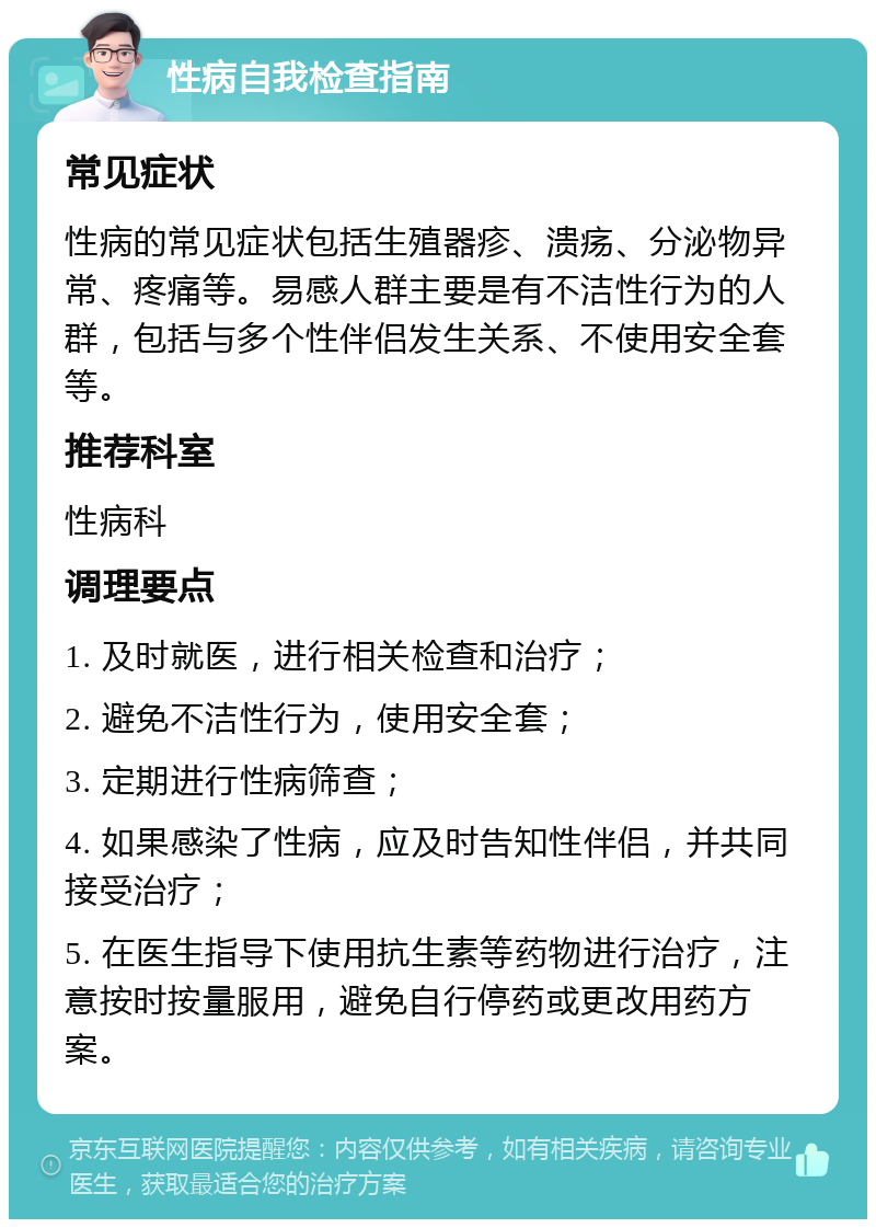 性病自我检查指南 常见症状 性病的常见症状包括生殖器疹、溃疡、分泌物异常、疼痛等。易感人群主要是有不洁性行为的人群，包括与多个性伴侣发生关系、不使用安全套等。 推荐科室 性病科 调理要点 1. 及时就医，进行相关检查和治疗； 2. 避免不洁性行为，使用安全套； 3. 定期进行性病筛查； 4. 如果感染了性病，应及时告知性伴侣，并共同接受治疗； 5. 在医生指导下使用抗生素等药物进行治疗，注意按时按量服用，避免自行停药或更改用药方案。