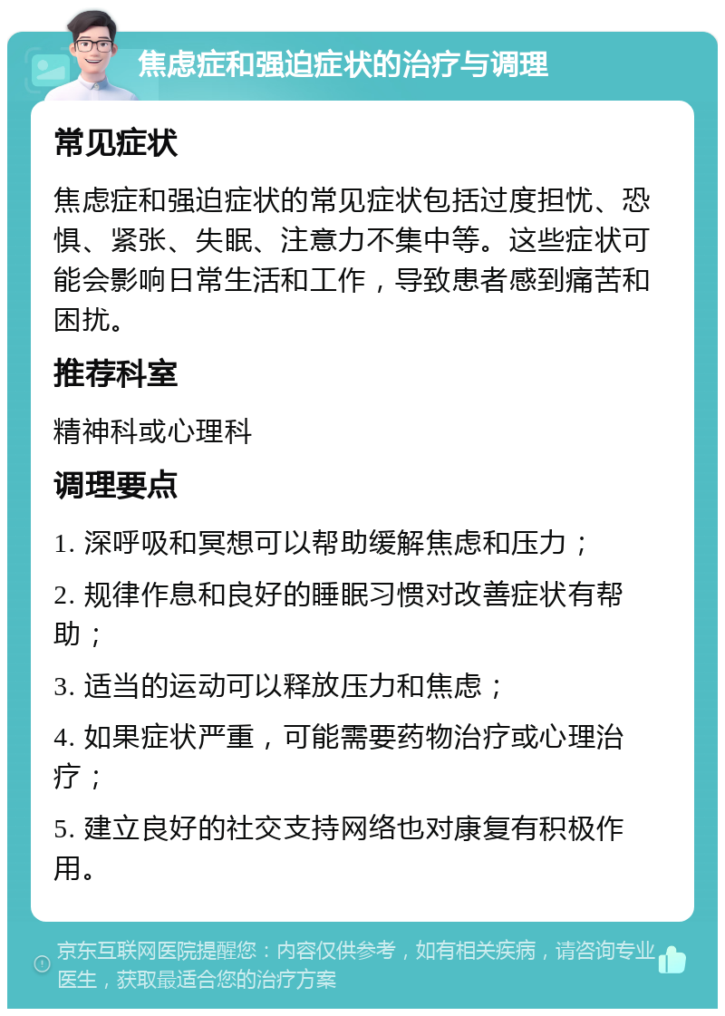 焦虑症和强迫症状的治疗与调理 常见症状 焦虑症和强迫症状的常见症状包括过度担忧、恐惧、紧张、失眠、注意力不集中等。这些症状可能会影响日常生活和工作，导致患者感到痛苦和困扰。 推荐科室 精神科或心理科 调理要点 1. 深呼吸和冥想可以帮助缓解焦虑和压力； 2. 规律作息和良好的睡眠习惯对改善症状有帮助； 3. 适当的运动可以释放压力和焦虑； 4. 如果症状严重，可能需要药物治疗或心理治疗； 5. 建立良好的社交支持网络也对康复有积极作用。