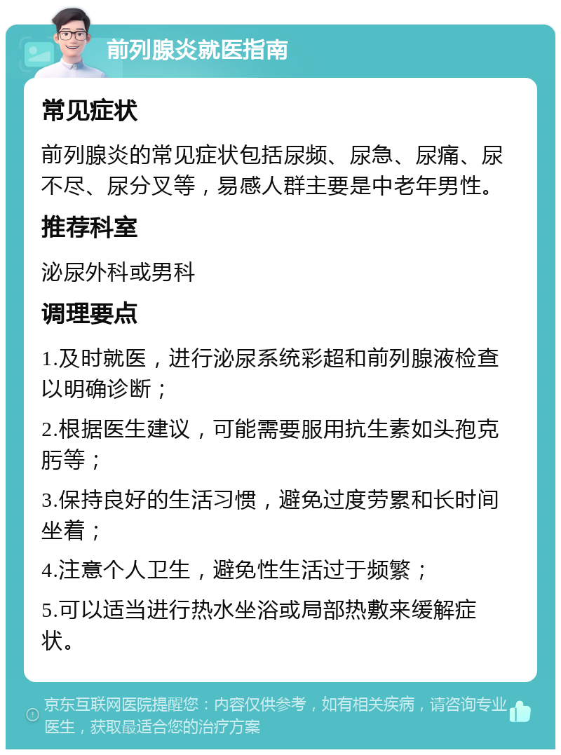 前列腺炎就医指南 常见症状 前列腺炎的常见症状包括尿频、尿急、尿痛、尿不尽、尿分叉等，易感人群主要是中老年男性。 推荐科室 泌尿外科或男科 调理要点 1.及时就医，进行泌尿系统彩超和前列腺液检查以明确诊断； 2.根据医生建议，可能需要服用抗生素如头孢克肟等； 3.保持良好的生活习惯，避免过度劳累和长时间坐着； 4.注意个人卫生，避免性生活过于频繁； 5.可以适当进行热水坐浴或局部热敷来缓解症状。