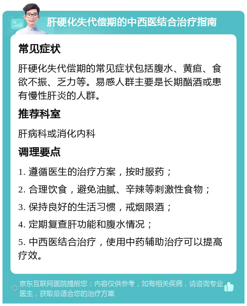 肝硬化失代偿期的中西医结合治疗指南 常见症状 肝硬化失代偿期的常见症状包括腹水、黄疸、食欲不振、乏力等。易感人群主要是长期酗酒或患有慢性肝炎的人群。 推荐科室 肝病科或消化内科 调理要点 1. 遵循医生的治疗方案，按时服药； 2. 合理饮食，避免油腻、辛辣等刺激性食物； 3. 保持良好的生活习惯，戒烟限酒； 4. 定期复查肝功能和腹水情况； 5. 中西医结合治疗，使用中药辅助治疗可以提高疗效。