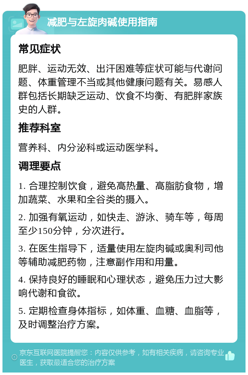 减肥与左旋肉碱使用指南 常见症状 肥胖、运动无效、出汗困难等症状可能与代谢问题、体重管理不当或其他健康问题有关。易感人群包括长期缺乏运动、饮食不均衡、有肥胖家族史的人群。 推荐科室 营养科、内分泌科或运动医学科。 调理要点 1. 合理控制饮食，避免高热量、高脂肪食物，增加蔬菜、水果和全谷类的摄入。 2. 加强有氧运动，如快走、游泳、骑车等，每周至少150分钟，分次进行。 3. 在医生指导下，适量使用左旋肉碱或奥利司他等辅助减肥药物，注意副作用和用量。 4. 保持良好的睡眠和心理状态，避免压力过大影响代谢和食欲。 5. 定期检查身体指标，如体重、血糖、血脂等，及时调整治疗方案。