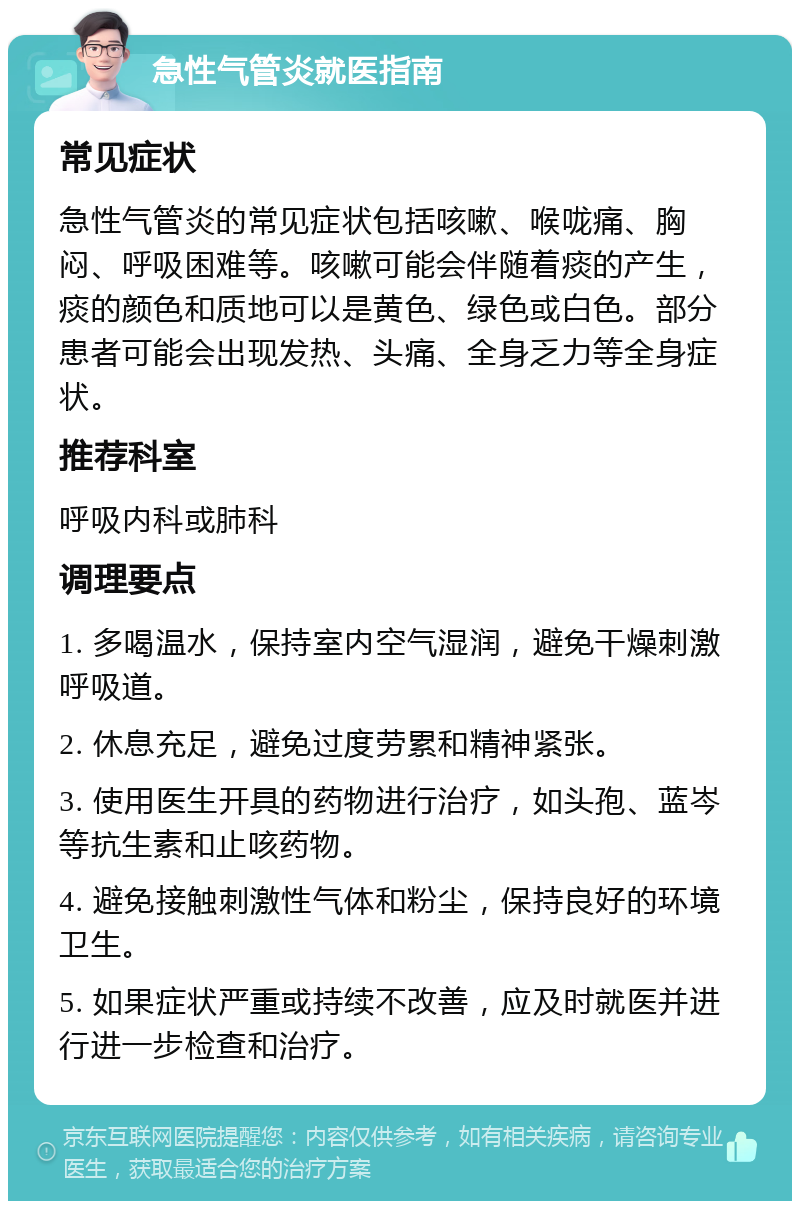 急性气管炎就医指南 常见症状 急性气管炎的常见症状包括咳嗽、喉咙痛、胸闷、呼吸困难等。咳嗽可能会伴随着痰的产生，痰的颜色和质地可以是黄色、绿色或白色。部分患者可能会出现发热、头痛、全身乏力等全身症状。 推荐科室 呼吸内科或肺科 调理要点 1. 多喝温水，保持室内空气湿润，避免干燥刺激呼吸道。 2. 休息充足，避免过度劳累和精神紧张。 3. 使用医生开具的药物进行治疗，如头孢、蓝岑等抗生素和止咳药物。 4. 避免接触刺激性气体和粉尘，保持良好的环境卫生。 5. 如果症状严重或持续不改善，应及时就医并进行进一步检查和治疗。