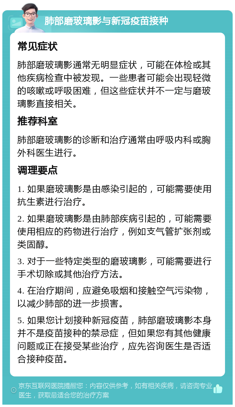 肺部磨玻璃影与新冠疫苗接种 常见症状 肺部磨玻璃影通常无明显症状，可能在体检或其他疾病检查中被发现。一些患者可能会出现轻微的咳嗽或呼吸困难，但这些症状并不一定与磨玻璃影直接相关。 推荐科室 肺部磨玻璃影的诊断和治疗通常由呼吸内科或胸外科医生进行。 调理要点 1. 如果磨玻璃影是由感染引起的，可能需要使用抗生素进行治疗。 2. 如果磨玻璃影是由肺部疾病引起的，可能需要使用相应的药物进行治疗，例如支气管扩张剂或类固醇。 3. 对于一些特定类型的磨玻璃影，可能需要进行手术切除或其他治疗方法。 4. 在治疗期间，应避免吸烟和接触空气污染物，以减少肺部的进一步损害。 5. 如果您计划接种新冠疫苗，肺部磨玻璃影本身并不是疫苗接种的禁忌症，但如果您有其他健康问题或正在接受某些治疗，应先咨询医生是否适合接种疫苗。