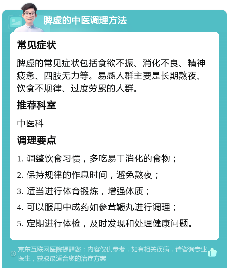 脾虚的中医调理方法 常见症状 脾虚的常见症状包括食欲不振、消化不良、精神疲惫、四肢无力等。易感人群主要是长期熬夜、饮食不规律、过度劳累的人群。 推荐科室 中医科 调理要点 1. 调整饮食习惯，多吃易于消化的食物； 2. 保持规律的作息时间，避免熬夜； 3. 适当进行体育锻炼，增强体质； 4. 可以服用中成药如参茸鞭丸进行调理； 5. 定期进行体检，及时发现和处理健康问题。