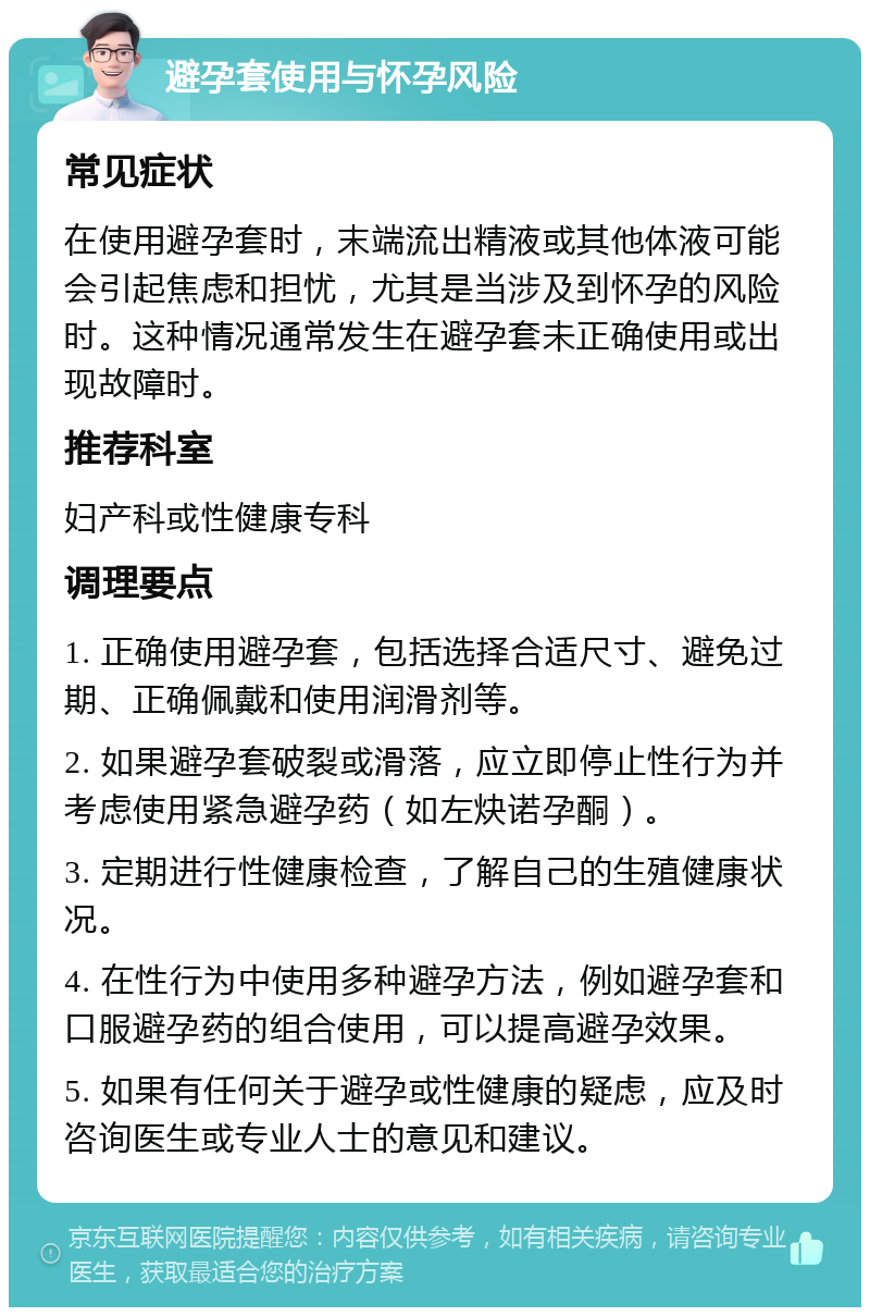 避孕套使用与怀孕风险 常见症状 在使用避孕套时，末端流出精液或其他体液可能会引起焦虑和担忧，尤其是当涉及到怀孕的风险时。这种情况通常发生在避孕套未正确使用或出现故障时。 推荐科室 妇产科或性健康专科 调理要点 1. 正确使用避孕套，包括选择合适尺寸、避免过期、正确佩戴和使用润滑剂等。 2. 如果避孕套破裂或滑落，应立即停止性行为并考虑使用紧急避孕药（如左炔诺孕酮）。 3. 定期进行性健康检查，了解自己的生殖健康状况。 4. 在性行为中使用多种避孕方法，例如避孕套和口服避孕药的组合使用，可以提高避孕效果。 5. 如果有任何关于避孕或性健康的疑虑，应及时咨询医生或专业人士的意见和建议。