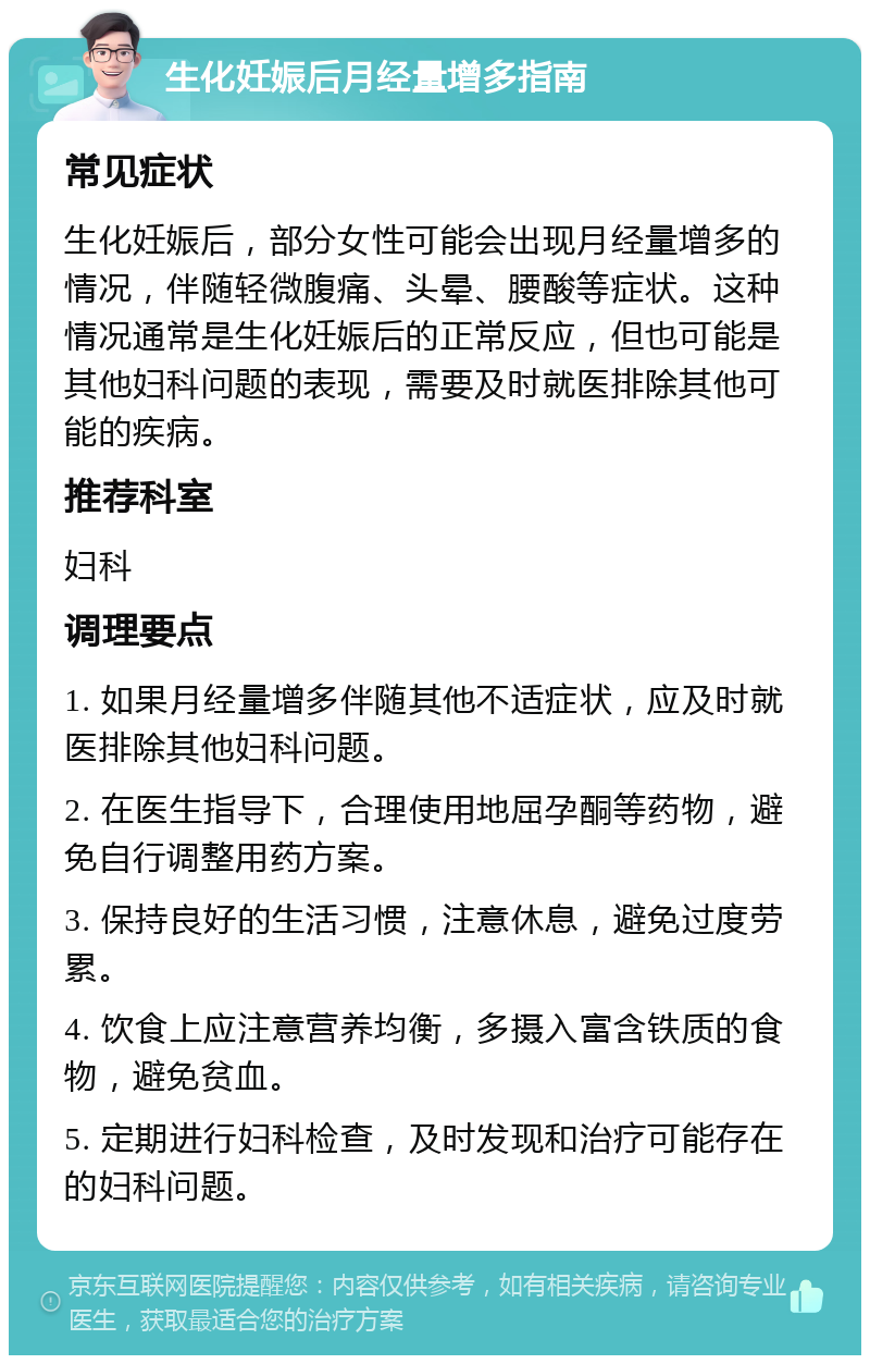 生化妊娠后月经量增多指南 常见症状 生化妊娠后，部分女性可能会出现月经量增多的情况，伴随轻微腹痛、头晕、腰酸等症状。这种情况通常是生化妊娠后的正常反应，但也可能是其他妇科问题的表现，需要及时就医排除其他可能的疾病。 推荐科室 妇科 调理要点 1. 如果月经量增多伴随其他不适症状，应及时就医排除其他妇科问题。 2. 在医生指导下，合理使用地屈孕酮等药物，避免自行调整用药方案。 3. 保持良好的生活习惯，注意休息，避免过度劳累。 4. 饮食上应注意营养均衡，多摄入富含铁质的食物，避免贫血。 5. 定期进行妇科检查，及时发现和治疗可能存在的妇科问题。