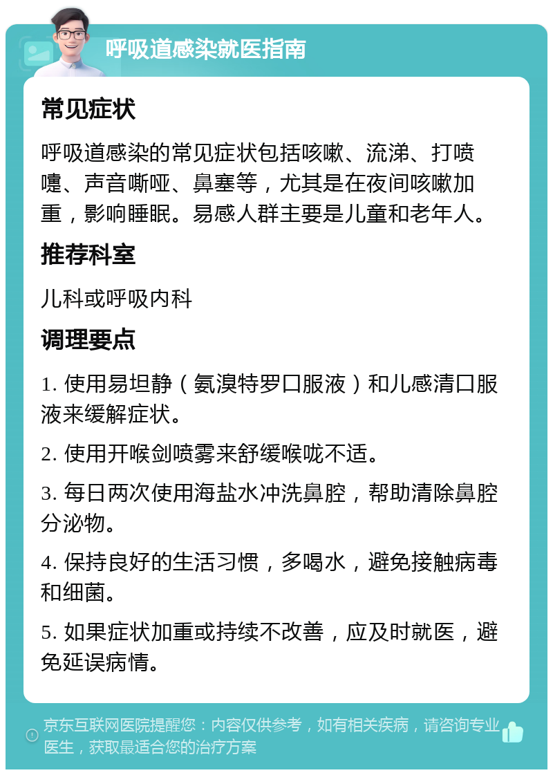 呼吸道感染就医指南 常见症状 呼吸道感染的常见症状包括咳嗽、流涕、打喷嚏、声音嘶哑、鼻塞等，尤其是在夜间咳嗽加重，影响睡眠。易感人群主要是儿童和老年人。 推荐科室 儿科或呼吸内科 调理要点 1. 使用易坦静（氨溴特罗口服液）和儿感清口服液来缓解症状。 2. 使用开喉剑喷雾来舒缓喉咙不适。 3. 每日两次使用海盐水冲洗鼻腔，帮助清除鼻腔分泌物。 4. 保持良好的生活习惯，多喝水，避免接触病毒和细菌。 5. 如果症状加重或持续不改善，应及时就医，避免延误病情。