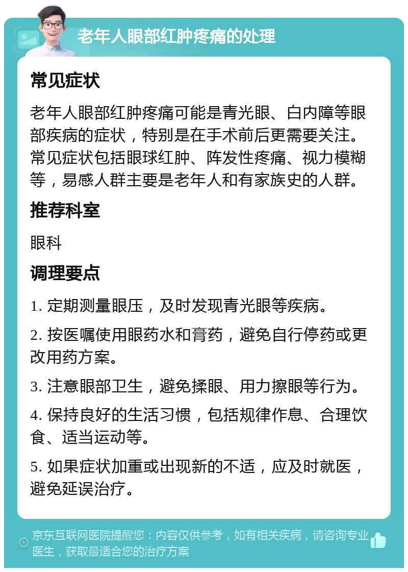 老年人眼部红肿疼痛的处理 常见症状 老年人眼部红肿疼痛可能是青光眼、白内障等眼部疾病的症状，特别是在手术前后更需要关注。常见症状包括眼球红肿、阵发性疼痛、视力模糊等，易感人群主要是老年人和有家族史的人群。 推荐科室 眼科 调理要点 1. 定期测量眼压，及时发现青光眼等疾病。 2. 按医嘱使用眼药水和膏药，避免自行停药或更改用药方案。 3. 注意眼部卫生，避免揉眼、用力擦眼等行为。 4. 保持良好的生活习惯，包括规律作息、合理饮食、适当运动等。 5. 如果症状加重或出现新的不适，应及时就医，避免延误治疗。