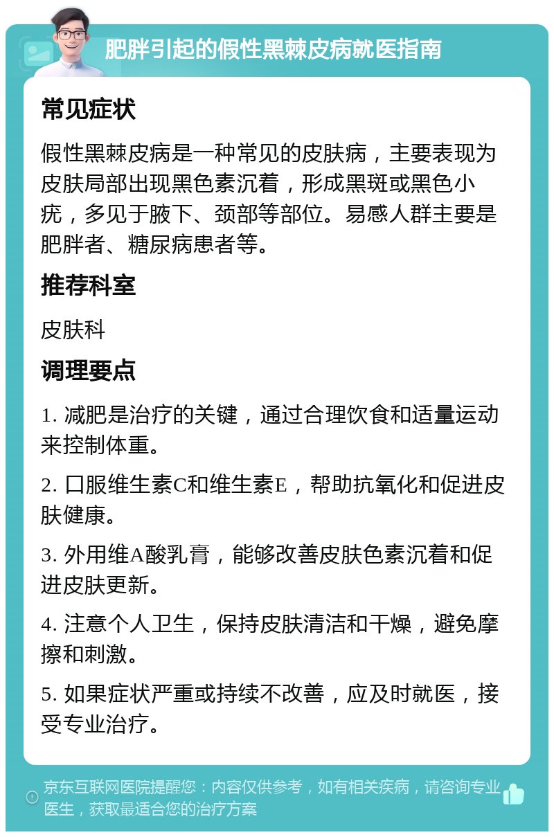 肥胖引起的假性黑棘皮病就医指南 常见症状 假性黑棘皮病是一种常见的皮肤病，主要表现为皮肤局部出现黑色素沉着，形成黑斑或黑色小疣，多见于腋下、颈部等部位。易感人群主要是肥胖者、糖尿病患者等。 推荐科室 皮肤科 调理要点 1. 减肥是治疗的关键，通过合理饮食和适量运动来控制体重。 2. 口服维生素C和维生素E，帮助抗氧化和促进皮肤健康。 3. 外用维A酸乳膏，能够改善皮肤色素沉着和促进皮肤更新。 4. 注意个人卫生，保持皮肤清洁和干燥，避免摩擦和刺激。 5. 如果症状严重或持续不改善，应及时就医，接受专业治疗。