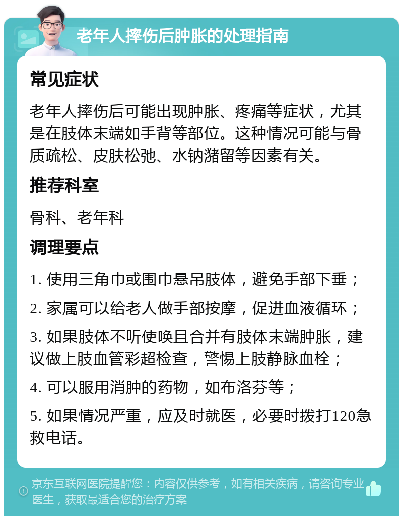 老年人摔伤后肿胀的处理指南 常见症状 老年人摔伤后可能出现肿胀、疼痛等症状，尤其是在肢体末端如手背等部位。这种情况可能与骨质疏松、皮肤松弛、水钠潴留等因素有关。 推荐科室 骨科、老年科 调理要点 1. 使用三角巾或围巾悬吊肢体，避免手部下垂； 2. 家属可以给老人做手部按摩，促进血液循环； 3. 如果肢体不听使唤且合并有肢体末端肿胀，建议做上肢血管彩超检查，警惕上肢静脉血栓； 4. 可以服用消肿的药物，如布洛芬等； 5. 如果情况严重，应及时就医，必要时拨打120急救电话。