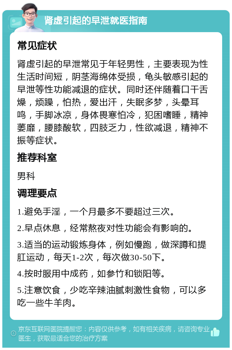 肾虚引起的早泄就医指南 常见症状 肾虚引起的早泄常见于年轻男性，主要表现为性生活时间短，阴茎海绵体受损，龟头敏感引起的早泄等性功能减退的症状。同时还伴随着口干舌燥，烦躁，怕热，爱出汗，失眠多梦，头晕耳鸣，手脚冰凉，身体畏寒怕冷，犯困嗜睡，精神萎靡，腰膝酸软，四肢乏力，性欲减退，精神不振等症状。 推荐科室 男科 调理要点 1.避免手淫，一个月最多不要超过三次。 2.早点休息，经常熬夜对性功能会有影响的。 3.适当的运动锻炼身体，例如慢跑，做深蹲和提肛运动，每天1-2次，每次做30-50下。 4.按时服用中成药，如参竹和锁阳等。 5.注意饮食，少吃辛辣油腻刺激性食物，可以多吃一些牛羊肉。