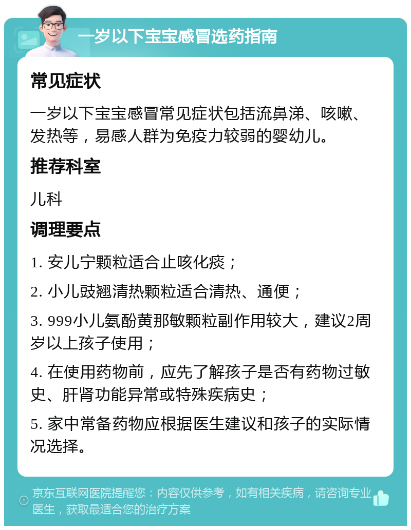 一岁以下宝宝感冒选药指南 常见症状 一岁以下宝宝感冒常见症状包括流鼻涕、咳嗽、发热等，易感人群为免疫力较弱的婴幼儿。 推荐科室 儿科 调理要点 1. 安儿宁颗粒适合止咳化痰； 2. 小儿豉翘清热颗粒适合清热、通便； 3. 999小儿氨酚黄那敏颗粒副作用较大，建议2周岁以上孩子使用； 4. 在使用药物前，应先了解孩子是否有药物过敏史、肝肾功能异常或特殊疾病史； 5. 家中常备药物应根据医生建议和孩子的实际情况选择。