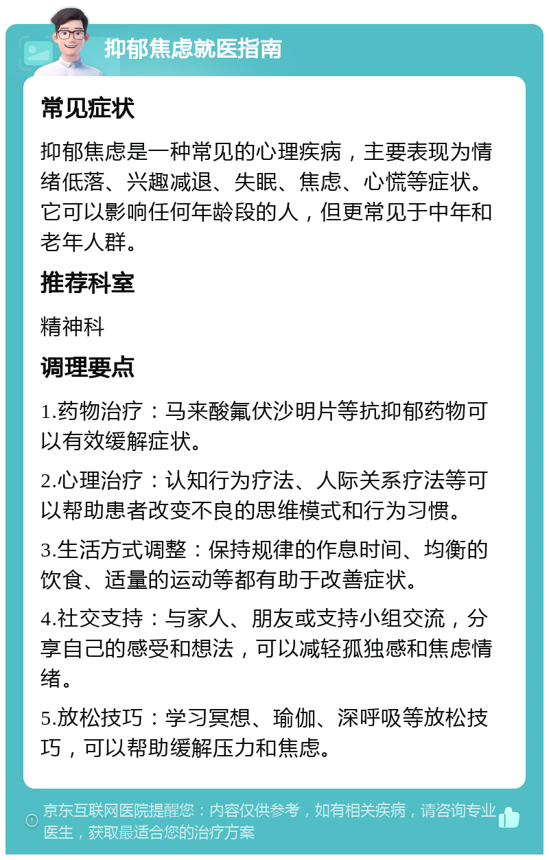 抑郁焦虑就医指南 常见症状 抑郁焦虑是一种常见的心理疾病，主要表现为情绪低落、兴趣减退、失眠、焦虑、心慌等症状。它可以影响任何年龄段的人，但更常见于中年和老年人群。 推荐科室 精神科 调理要点 1.药物治疗：马来酸氟伏沙明片等抗抑郁药物可以有效缓解症状。 2.心理治疗：认知行为疗法、人际关系疗法等可以帮助患者改变不良的思维模式和行为习惯。 3.生活方式调整：保持规律的作息时间、均衡的饮食、适量的运动等都有助于改善症状。 4.社交支持：与家人、朋友或支持小组交流，分享自己的感受和想法，可以减轻孤独感和焦虑情绪。 5.放松技巧：学习冥想、瑜伽、深呼吸等放松技巧，可以帮助缓解压力和焦虑。