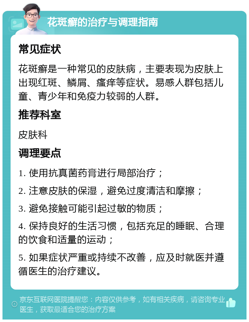 花斑癣的治疗与调理指南 常见症状 花斑癣是一种常见的皮肤病，主要表现为皮肤上出现红斑、鳞屑、瘙痒等症状。易感人群包括儿童、青少年和免疫力较弱的人群。 推荐科室 皮肤科 调理要点 1. 使用抗真菌药膏进行局部治疗； 2. 注意皮肤的保湿，避免过度清洁和摩擦； 3. 避免接触可能引起过敏的物质； 4. 保持良好的生活习惯，包括充足的睡眠、合理的饮食和适量的运动； 5. 如果症状严重或持续不改善，应及时就医并遵循医生的治疗建议。