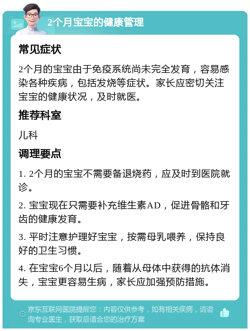 2个月宝宝的健康管理 常见症状 2个月的宝宝由于免疫系统尚未完全发育，容易感染各种疾病，包括发烧等症状。家长应密切关注宝宝的健康状况，及时就医。 推荐科室 儿科 调理要点 1. 2个月的宝宝不需要备退烧药，应及时到医院就诊。 2. 宝宝现在只需要补充维生素AD，促进骨骼和牙齿的健康发育。 3. 平时注意护理好宝宝，按需母乳喂养，保持良好的卫生习惯。 4. 在宝宝6个月以后，随着从母体中获得的抗体消失，宝宝更容易生病，家长应加强预防措施。