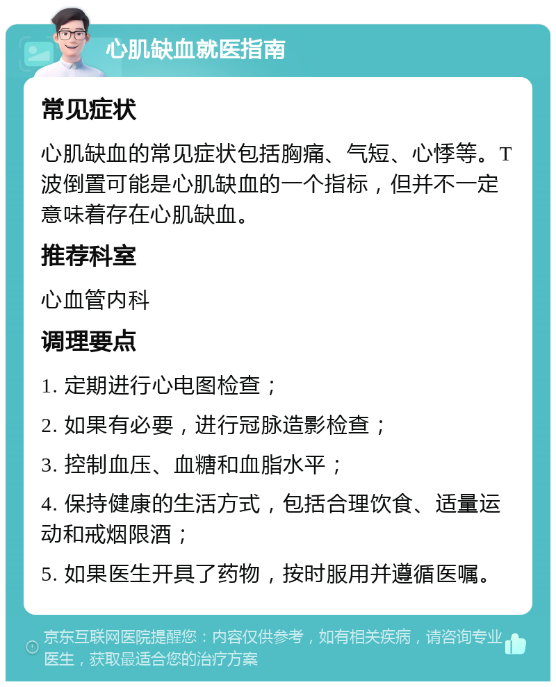 心肌缺血就医指南 常见症状 心肌缺血的常见症状包括胸痛、气短、心悸等。T波倒置可能是心肌缺血的一个指标，但并不一定意味着存在心肌缺血。 推荐科室 心血管内科 调理要点 1. 定期进行心电图检查； 2. 如果有必要，进行冠脉造影检查； 3. 控制血压、血糖和血脂水平； 4. 保持健康的生活方式，包括合理饮食、适量运动和戒烟限酒； 5. 如果医生开具了药物，按时服用并遵循医嘱。