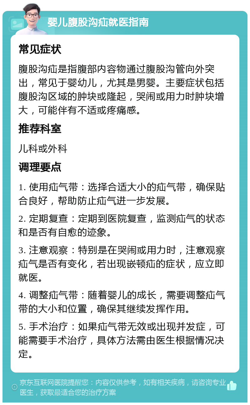 婴儿腹股沟疝就医指南 常见症状 腹股沟疝是指腹部内容物通过腹股沟管向外突出，常见于婴幼儿，尤其是男婴。主要症状包括腹股沟区域的肿块或隆起，哭闹或用力时肿块增大，可能伴有不适或疼痛感。 推荐科室 儿科或外科 调理要点 1. 使用疝气带：选择合适大小的疝气带，确保贴合良好，帮助防止疝气进一步发展。 2. 定期复查：定期到医院复查，监测疝气的状态和是否有自愈的迹象。 3. 注意观察：特别是在哭闹或用力时，注意观察疝气是否有变化，若出现嵌顿疝的症状，应立即就医。 4. 调整疝气带：随着婴儿的成长，需要调整疝气带的大小和位置，确保其继续发挥作用。 5. 手术治疗：如果疝气带无效或出现并发症，可能需要手术治疗，具体方法需由医生根据情况决定。