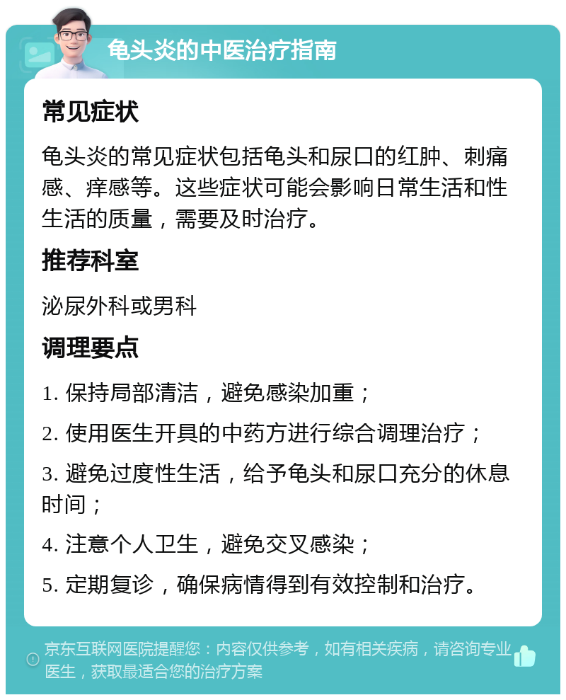 龟头炎的中医治疗指南 常见症状 龟头炎的常见症状包括龟头和尿口的红肿、刺痛感、痒感等。这些症状可能会影响日常生活和性生活的质量，需要及时治疗。 推荐科室 泌尿外科或男科 调理要点 1. 保持局部清洁，避免感染加重； 2. 使用医生开具的中药方进行综合调理治疗； 3. 避免过度性生活，给予龟头和尿口充分的休息时间； 4. 注意个人卫生，避免交叉感染； 5. 定期复诊，确保病情得到有效控制和治疗。