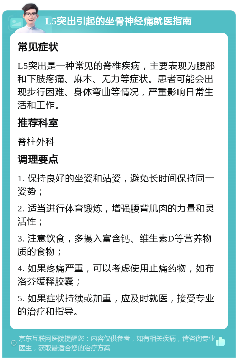 L5突出引起的坐骨神经痛就医指南 常见症状 L5突出是一种常见的脊椎疾病，主要表现为腰部和下肢疼痛、麻木、无力等症状。患者可能会出现步行困难、身体弯曲等情况，严重影响日常生活和工作。 推荐科室 脊柱外科 调理要点 1. 保持良好的坐姿和站姿，避免长时间保持同一姿势； 2. 适当进行体育锻炼，增强腰背肌肉的力量和灵活性； 3. 注意饮食，多摄入富含钙、维生素D等营养物质的食物； 4. 如果疼痛严重，可以考虑使用止痛药物，如布洛芬缓释胶囊； 5. 如果症状持续或加重，应及时就医，接受专业的治疗和指导。