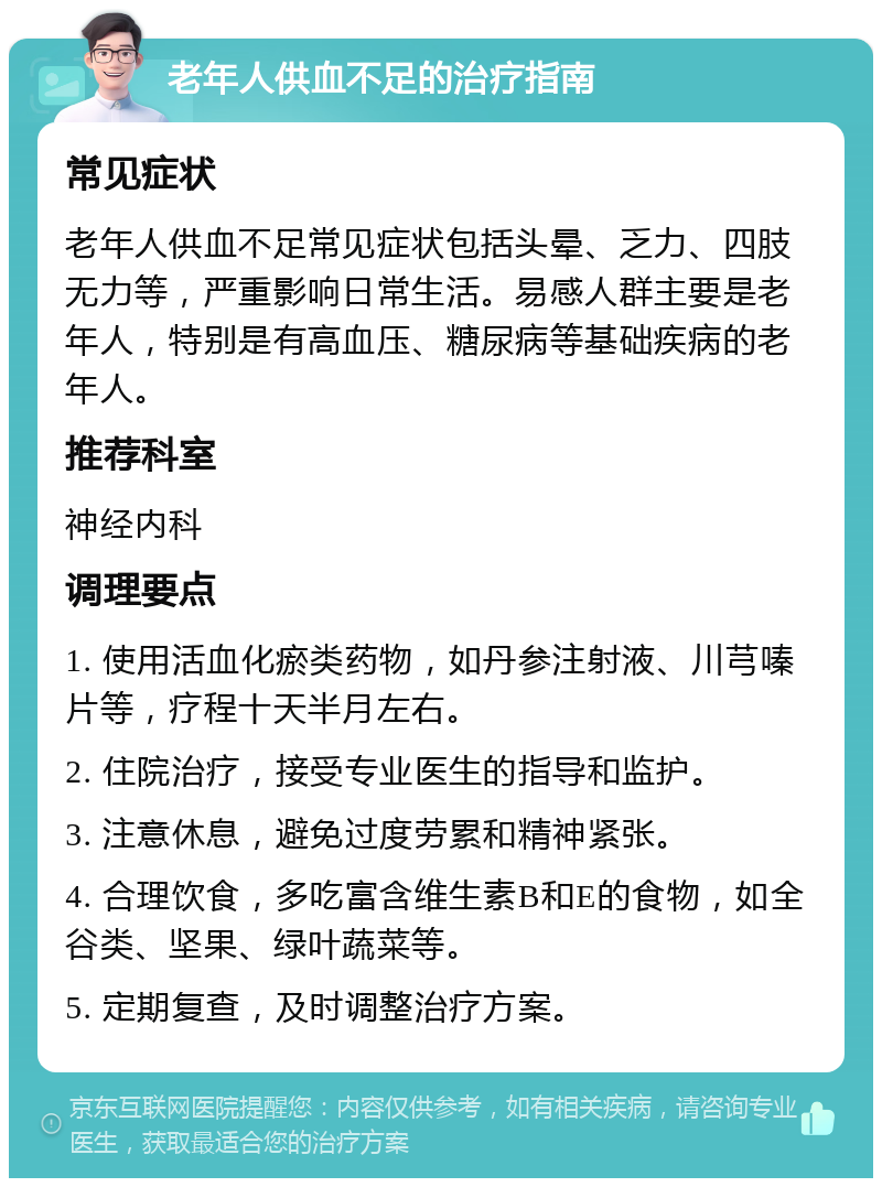 老年人供血不足的治疗指南 常见症状 老年人供血不足常见症状包括头晕、乏力、四肢无力等，严重影响日常生活。易感人群主要是老年人，特别是有高血压、糖尿病等基础疾病的老年人。 推荐科室 神经内科 调理要点 1. 使用活血化瘀类药物，如丹参注射液、川芎嗪片等，疗程十天半月左右。 2. 住院治疗，接受专业医生的指导和监护。 3. 注意休息，避免过度劳累和精神紧张。 4. 合理饮食，多吃富含维生素B和E的食物，如全谷类、坚果、绿叶蔬菜等。 5. 定期复查，及时调整治疗方案。