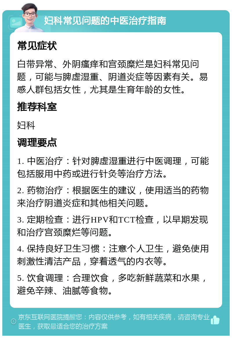 妇科常见问题的中医治疗指南 常见症状 白带异常、外阴瘙痒和宫颈糜烂是妇科常见问题，可能与脾虚湿重、阴道炎症等因素有关。易感人群包括女性，尤其是生育年龄的女性。 推荐科室 妇科 调理要点 1. 中医治疗：针对脾虚湿重进行中医调理，可能包括服用中药或进行针灸等治疗方法。 2. 药物治疗：根据医生的建议，使用适当的药物来治疗阴道炎症和其他相关问题。 3. 定期检查：进行HPV和TCT检查，以早期发现和治疗宫颈糜烂等问题。 4. 保持良好卫生习惯：注意个人卫生，避免使用刺激性清洁产品，穿着透气的内衣等。 5. 饮食调理：合理饮食，多吃新鲜蔬菜和水果，避免辛辣、油腻等食物。