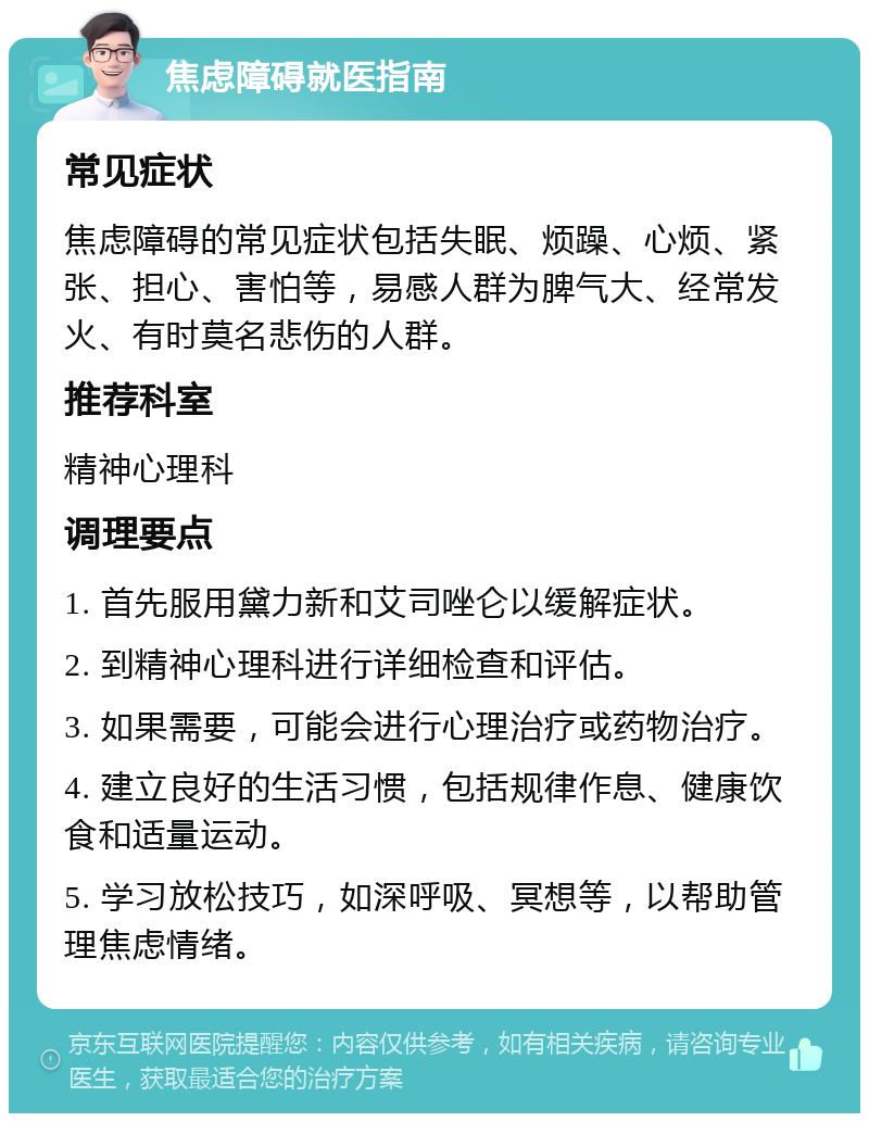 焦虑障碍就医指南 常见症状 焦虑障碍的常见症状包括失眠、烦躁、心烦、紧张、担心、害怕等，易感人群为脾气大、经常发火、有时莫名悲伤的人群。 推荐科室 精神心理科 调理要点 1. 首先服用黛力新和艾司唑仑以缓解症状。 2. 到精神心理科进行详细检查和评估。 3. 如果需要，可能会进行心理治疗或药物治疗。 4. 建立良好的生活习惯，包括规律作息、健康饮食和适量运动。 5. 学习放松技巧，如深呼吸、冥想等，以帮助管理焦虑情绪。