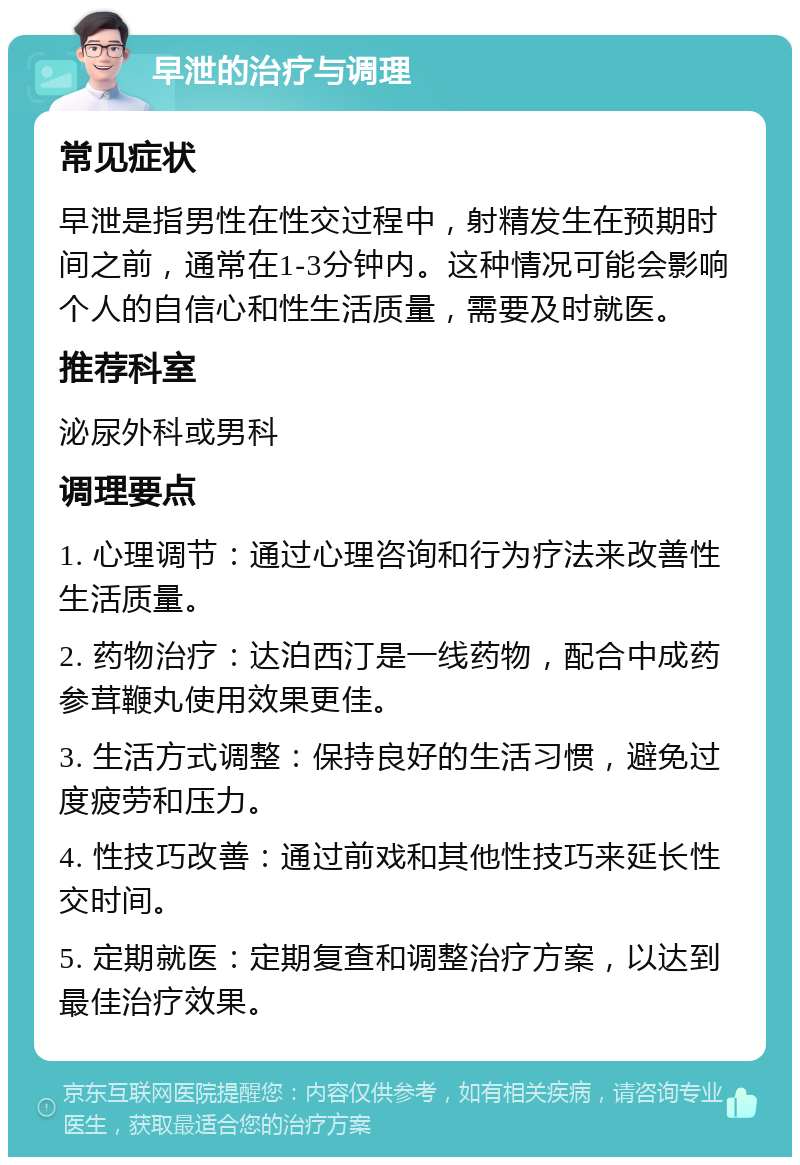 早泄的治疗与调理 常见症状 早泄是指男性在性交过程中，射精发生在预期时间之前，通常在1-3分钟内。这种情况可能会影响个人的自信心和性生活质量，需要及时就医。 推荐科室 泌尿外科或男科 调理要点 1. 心理调节：通过心理咨询和行为疗法来改善性生活质量。 2. 药物治疗：达泊西汀是一线药物，配合中成药参茸鞭丸使用效果更佳。 3. 生活方式调整：保持良好的生活习惯，避免过度疲劳和压力。 4. 性技巧改善：通过前戏和其他性技巧来延长性交时间。 5. 定期就医：定期复查和调整治疗方案，以达到最佳治疗效果。