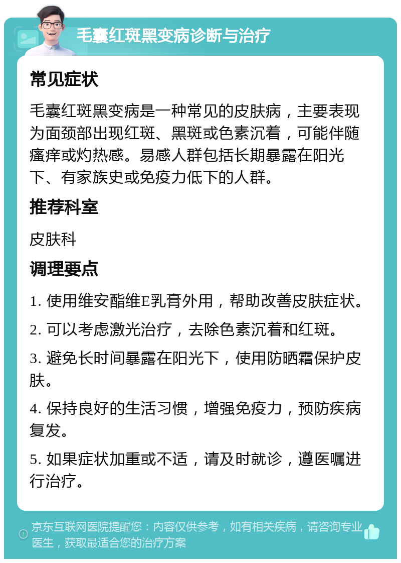 毛囊红斑黑变病诊断与治疗 常见症状 毛囊红斑黑变病是一种常见的皮肤病，主要表现为面颈部出现红斑、黑斑或色素沉着，可能伴随瘙痒或灼热感。易感人群包括长期暴露在阳光下、有家族史或免疫力低下的人群。 推荐科室 皮肤科 调理要点 1. 使用维安酯维E乳膏外用，帮助改善皮肤症状。 2. 可以考虑激光治疗，去除色素沉着和红斑。 3. 避免长时间暴露在阳光下，使用防晒霜保护皮肤。 4. 保持良好的生活习惯，增强免疫力，预防疾病复发。 5. 如果症状加重或不适，请及时就诊，遵医嘱进行治疗。