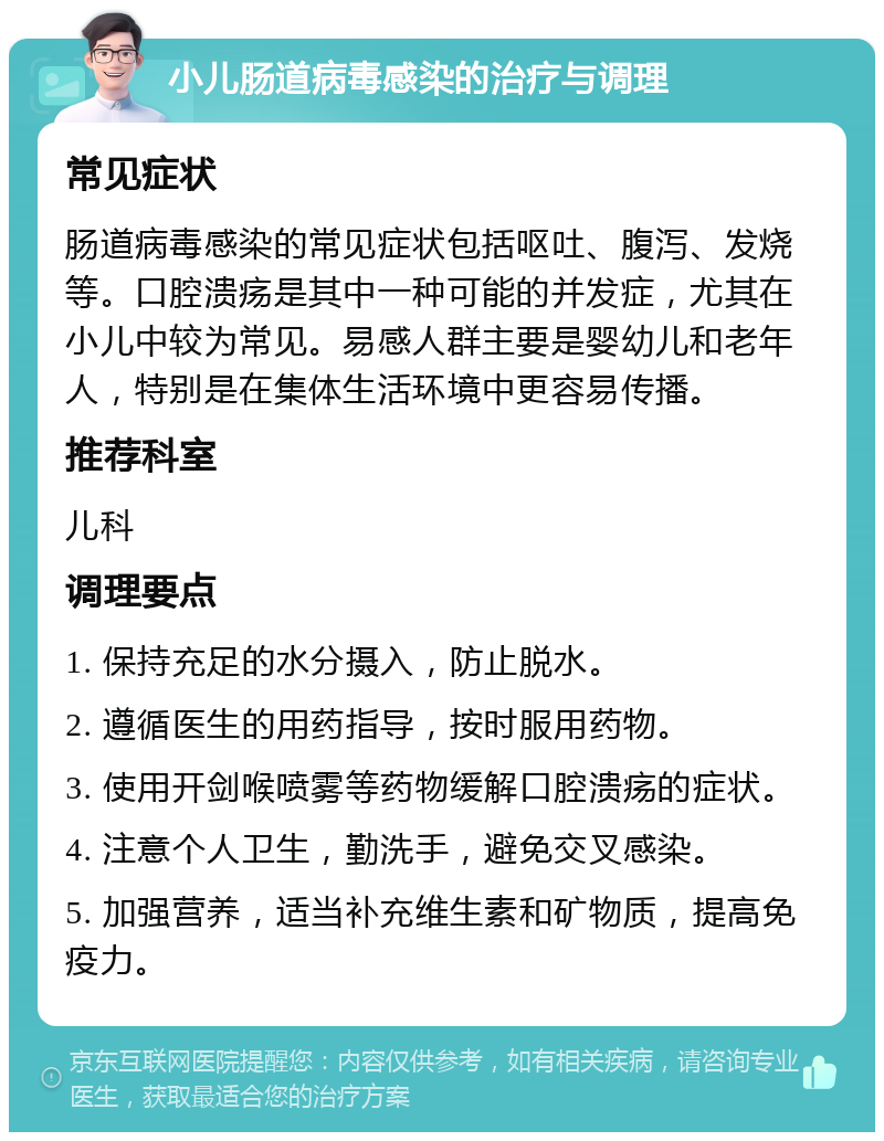 小儿肠道病毒感染的治疗与调理 常见症状 肠道病毒感染的常见症状包括呕吐、腹泻、发烧等。口腔溃疡是其中一种可能的并发症，尤其在小儿中较为常见。易感人群主要是婴幼儿和老年人，特别是在集体生活环境中更容易传播。 推荐科室 儿科 调理要点 1. 保持充足的水分摄入，防止脱水。 2. 遵循医生的用药指导，按时服用药物。 3. 使用开剑喉喷雾等药物缓解口腔溃疡的症状。 4. 注意个人卫生，勤洗手，避免交叉感染。 5. 加强营养，适当补充维生素和矿物质，提高免疫力。